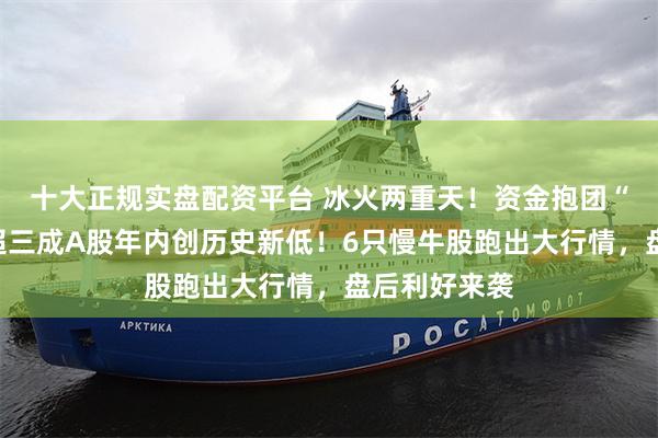 十大正规实盘配资平台 冰火两重天！资金抱团“高股息”，超三成A股年内创历史新低！6只慢牛股跑出大行情，盘后利好来袭