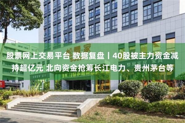 股票网上交易平台 数据复盘丨40股被主力资金减持超亿元 北向资金抢筹长江电力、贵州茅台等