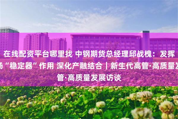 在线配资平台哪里找 中钢期货总经理邱战槐：发挥期货市场“稳定器”作用 深化产融结合｜新生代高管·高质量发展访谈