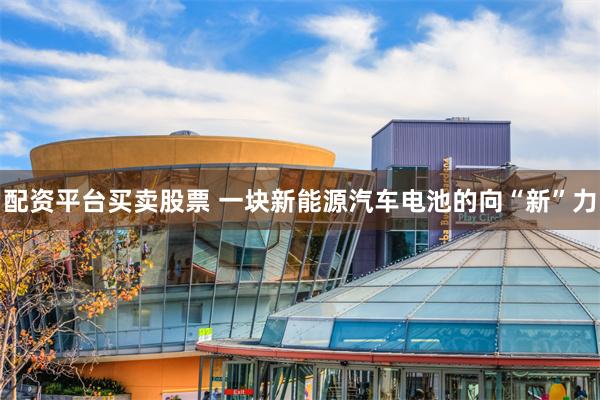 配资平台买卖股票 一块新能源汽车电池的向“新”力