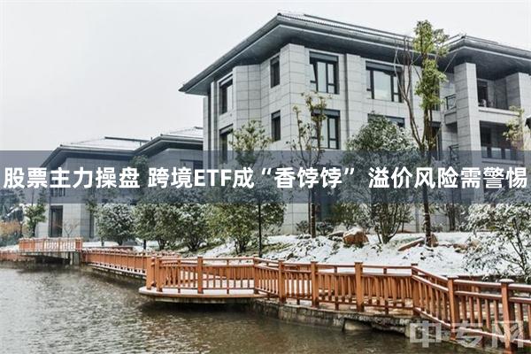 股票主力操盘 跨境ETF成“香饽饽” 溢价风险需警惕