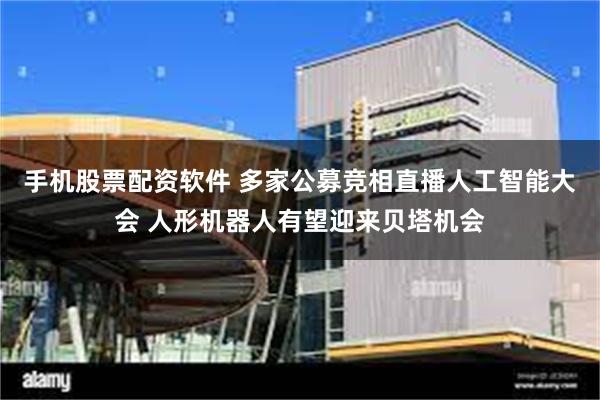 手机股票配资软件 多家公募竞相直播人工智能大会 人形机器人有望迎来贝塔机会