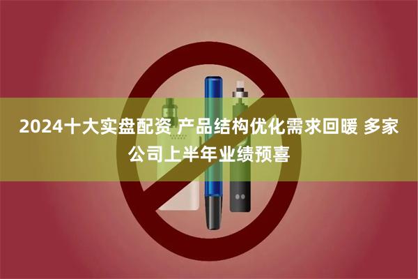 2024十大实盘配资 产品结构优化需求回暖 多家公司上半年业绩预喜