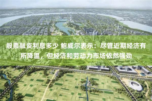 股票融资利息多少 鲍威尔表示：尽管近期经济有所降温，但经济和劳动力市场依然强劲