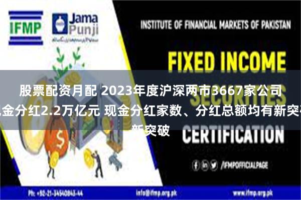股票配资月配 2023年度沪深两市3667家公司现金分红2.2万亿元 现金分红家数、分红总额均有新突破