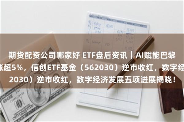 期货配资公司哪家好 ETF盘后资讯｜AI赋能巴黎奥运会！概伦电子领涨超5%，信创ETF基金（562030）逆市收红，数字经济发展五项进展揭晓！