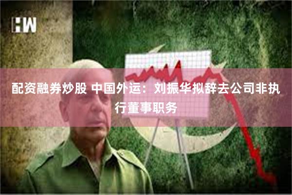 配资融券炒股 中国外运：刘振华拟辞去公司非执行董事职务