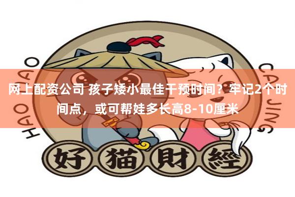 网上配资公司 孩子矮小最佳干预时间？牢记2个时间点，或可帮娃多长高8-10厘米