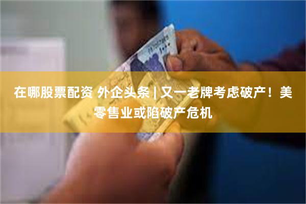 在哪股票配资 外企头条 | 又一老牌考虑破产！美零售业或陷破产危机