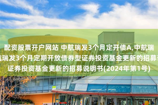 配资股票开户网站 中航瑞发3个月定开债A,中航瑞发3个月定开债C: 中航瑞发3个月定期开放债券型证券投资基金更新的招募说明书(2024年第1号)