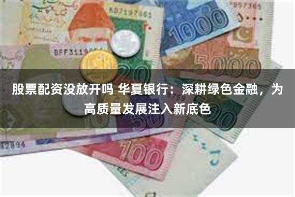 股票配资没放开吗 华夏银行：深耕绿色金融，为高质量发展注入新底色