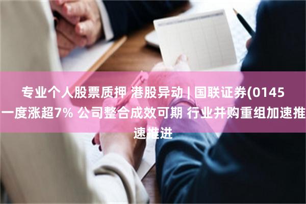 专业个人股票质押 港股异动 | 国联证券(01456)一度涨超7% 公司整合成效可期 行业并购重组加速推进