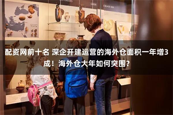 配资网前十名 深企开建运营的海外仓面积一年增3成！海外仓大年如何突围？