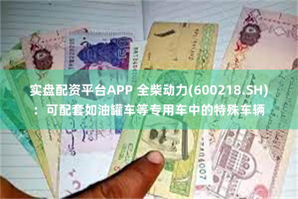 实盘配资平台APP 全柴动力(600218.SH)：可配套如油罐车等专用车中的特殊车辆