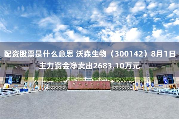 配资股票是什么意思 沃森生物（300142）8月1日主力资金净卖出2683.10万元