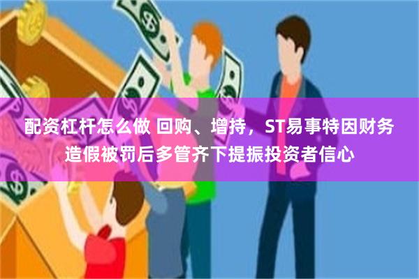 配资杠杆怎么做 回购、增持，ST易事特因财务造假被罚后多管齐下提振投资者信心