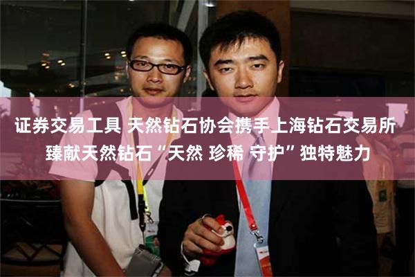 证券交易工具 天然钻石协会携手上海钻石交易所 臻献天然钻石“天然 珍稀 守护”独特魅力