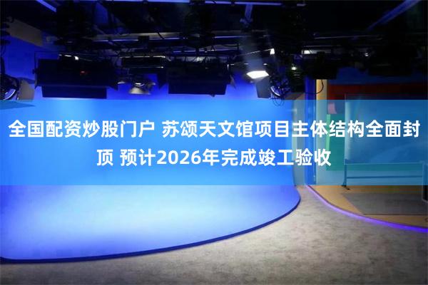 全国配资炒股门户 苏颂天文馆项目主体结构全面封顶 预计2026年完成竣工验收