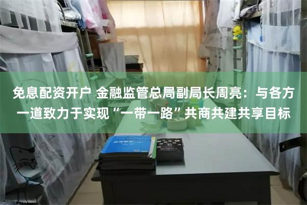 免息配资开户 金融监管总局副局长周亮：与各方一道致力于实现“一带一路”共商共建共享目标