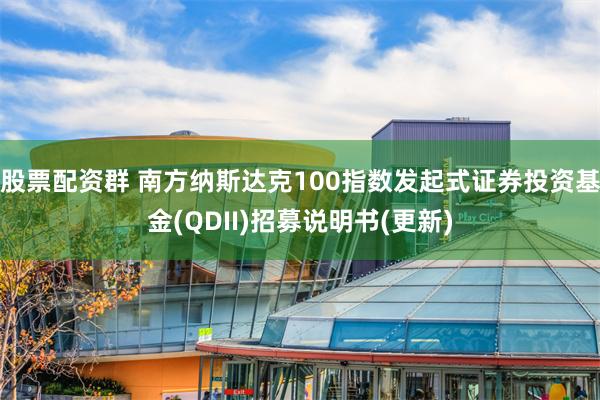 股票配资群 南方纳斯达克100指数发起式证券投资基金(QDII)招募说明书(更新)