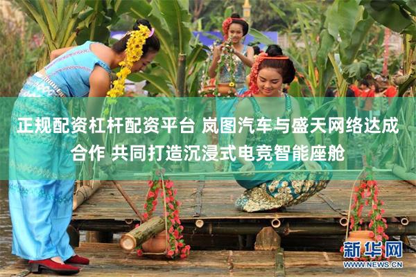 正规配资杠杆配资平台 岚图汽车与盛天网络达成合作 共同打造沉浸式电竞智能座舱