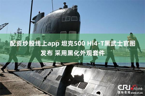 配资炒股线上app 坦克500 Hi4-T黑武士官图发布 采用黑化外观套件
