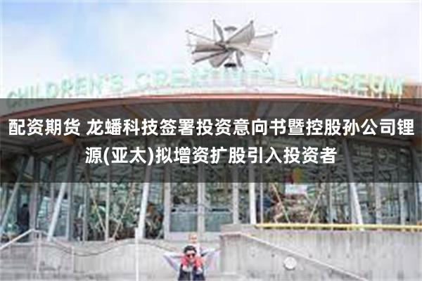 配资期货 龙蟠科技签署投资意向书暨控股孙公司锂源(亚太)拟增资扩股引入投资者