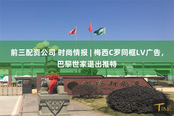 前三配资公司 时尚情报 | 梅西C罗同框LV广告，巴黎世家退出推特