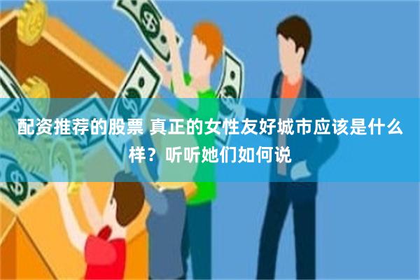 配资推荐的股票 真正的女性友好城市应该是什么样？听听她们如何说