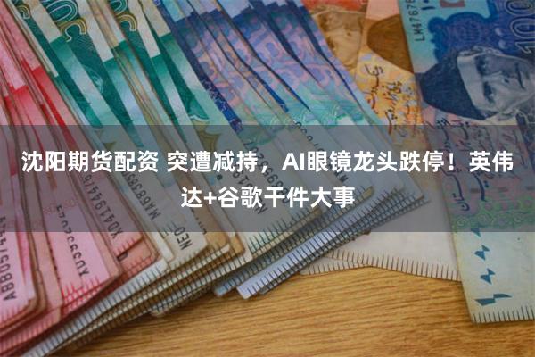 沈阳期货配资 突遭减持，AI眼镜龙头跌停！英伟达+谷歌干件大事