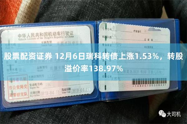 股票配资证券 12月6日瑞科转债上涨1.53%，转股溢价率138.97%