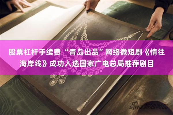 股票杠杆手续费 “青岛出品”网络微短剧《情往海岸线》成功入选国家广电总局推荐剧目