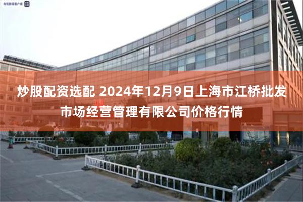 炒股配资选配 2024年12月9日上海市江桥批发市场经营管理有限公司价格行情
