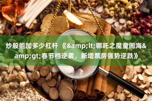炒股能加多少杠杆 《&lt;哪吒之魔童闹海&gt;春节档逆袭，新增票房强势逆跌》