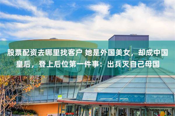 股票配资去哪里找客户 她是外国美女，却成中国皇后，登上后位第一件事：出兵灭自己母国