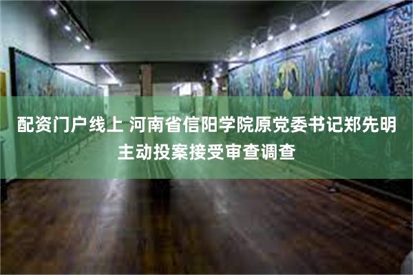 配资门户线上 河南省信阳学院原党委书记郑先明主动投案接受审查调查