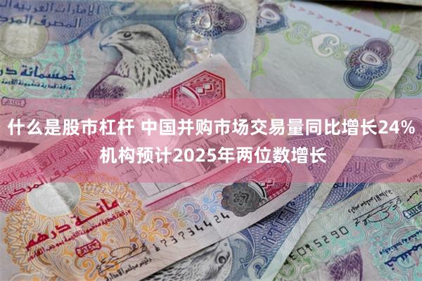 什么是股市杠杆 中国并购市场交易量同比增长24% 机构预计2025年两位数增长