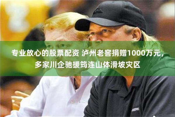 专业放心的股票配资 泸州老窖捐赠1000万元，多家川企驰援筠连山体滑坡灾区