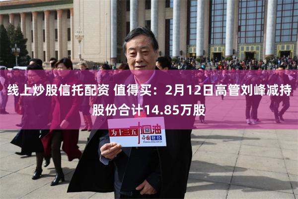 线上炒股信托配资 值得买：2月12日高管刘峰减持股份合计14.85万股