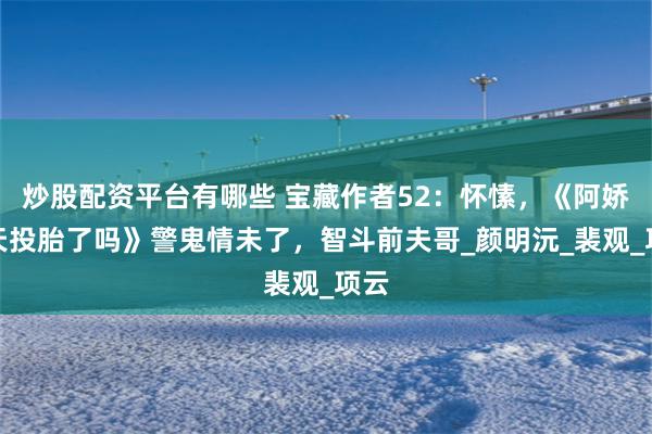 炒股配资平台有哪些 宝藏作者52：怀愫，《阿娇今天投胎了吗》警鬼情未了，智斗前夫哥_颜明沅_裴观_项云