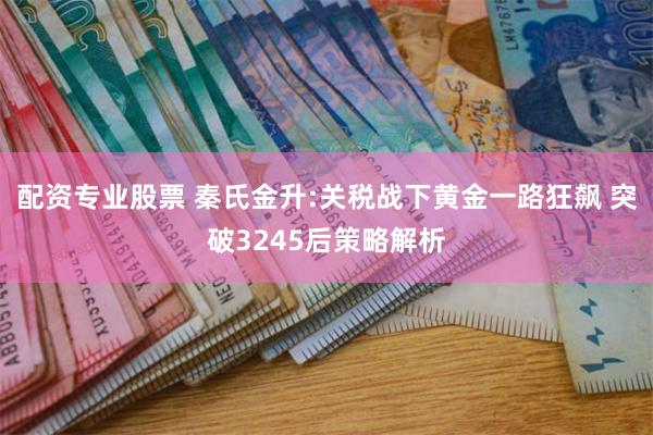 配资专业股票 秦氏金升:关税战下黄金一路狂飙 突破3245后策略解析