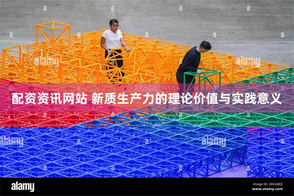 配资资讯网站 新质生产力的理论价值与实践意义