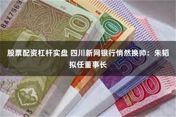 股票配资杠杆实盘 四川新网银行悄然换帅：朱韬拟任董事长