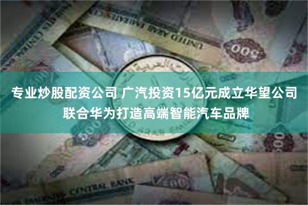 专业炒股配资公司 广汽投资15亿元成立华望公司 联合华为打造