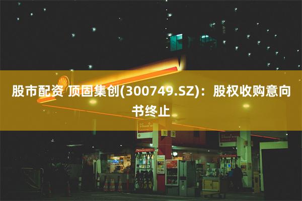 股市配资 顶固集创(300749.SZ)：股权收购意向书终止