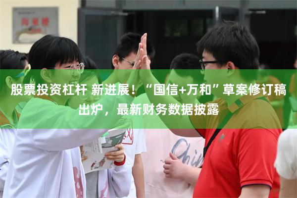 股票投资杠杆 新进展！“国信+万和”草案修订稿出炉，最新财务