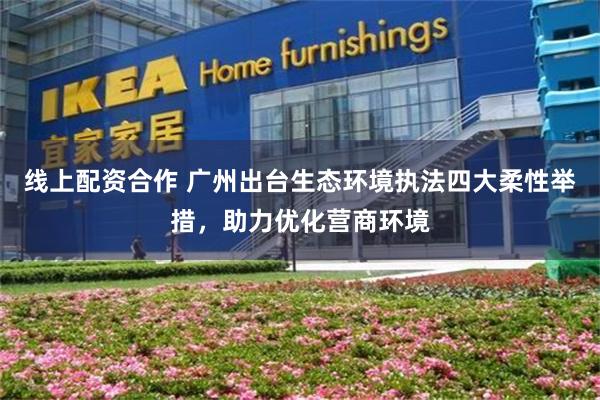 线上配资合作 广州出台生态环境执法四大柔性举措，助力优化营商