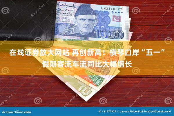 在线证劵放大网站 再创新高！横琴口岸“五一”假期客流车流同比
