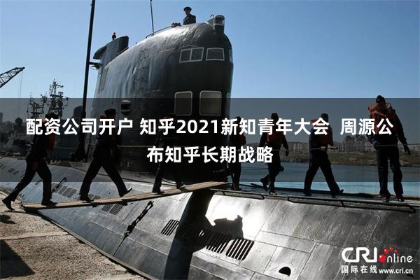 配资公司开户 知乎2021新知青年大会  周源公布知乎长期战