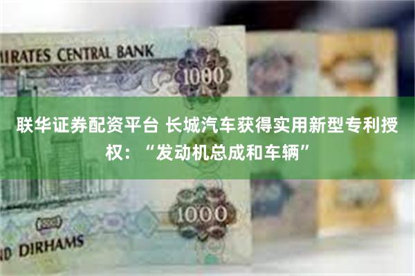 联华证券配资平台 长城汽车获得实用新型专利授权：“发动机总成